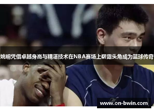 姚明凭借卓越身高与精湛技术在NBA赛场上崭露头角成为篮球传奇