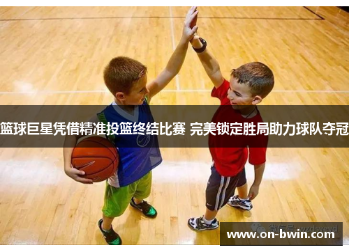 篮球巨星凭借精准投篮终结比赛 完美锁定胜局助力球队夺冠