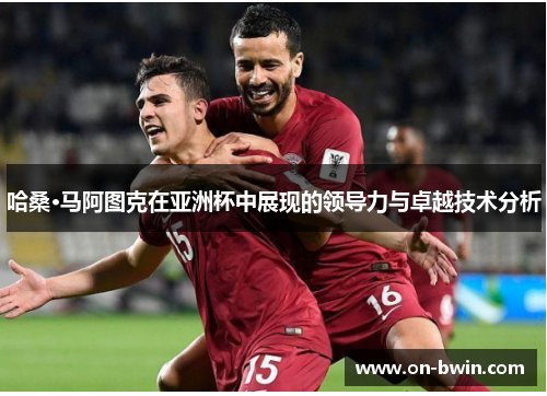 哈桑·马阿图克在亚洲杯中展现的领导力与卓越技术分析