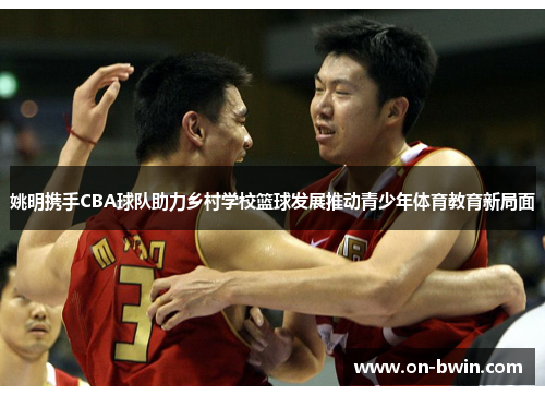 姚明携手CBA球队助力乡村学校篮球发展推动青少年体育教育新局面