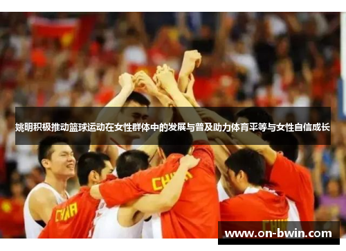 姚明积极推动篮球运动在女性群体中的发展与普及助力体育平等与女性自信成长