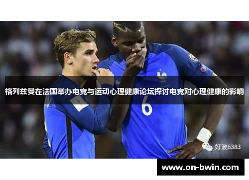 格列兹曼在法国举办电竞与运动心理健康论坛探讨电竞对心理健康的影响