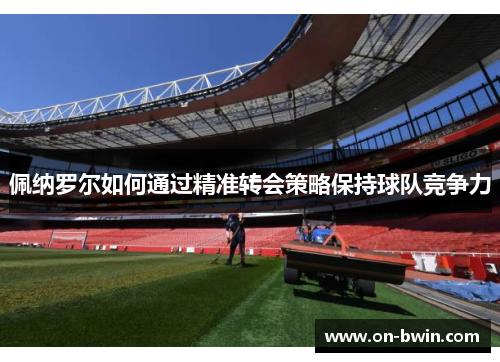 佩纳罗尔如何通过精准转会策略保持球队竞争力
