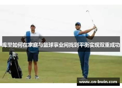 库里如何在家庭与篮球事业间找到平衡实现双重成功