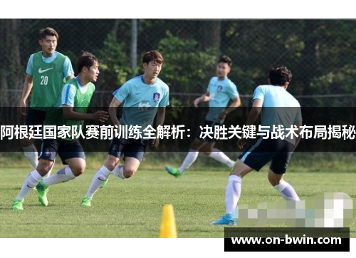 阿根廷国家队赛前训练全解析：决胜关键与战术布局揭秘