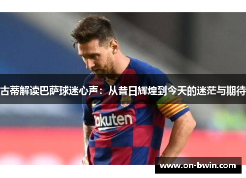 古蒂解读巴萨球迷心声：从昔日辉煌到今天的迷茫与期待