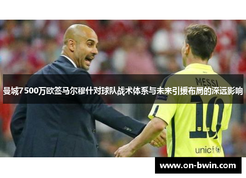 曼城7500万欧签马尔穆什对球队战术体系与未来引援布局的深远影响