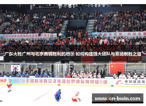 广东大胜广州与北京首钢胜利的启示 如何构建强大团队与赛场制胜之道