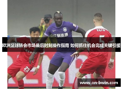 欧洲足球转会市场最后时刻操作指南 如何抓住机会完成关键引援