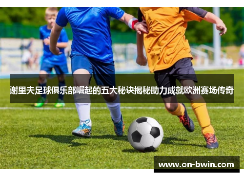 谢里夫足球俱乐部崛起的五大秘诀揭秘助力成就欧洲赛场传奇