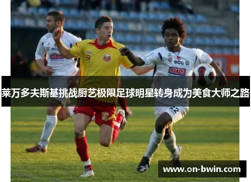 莱万多夫斯基挑战厨艺极限足球明星转身成为美食大师之路