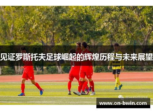 见证罗斯托夫足球崛起的辉煌历程与未来展望 见证罗斯托夫足球崛起的辉煌历程与未来展望