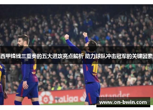 西甲锋线三重奏的五大进攻亮点解析 助力球队冲击冠军的关键因素 西甲锋线三重奏的五大进攻亮点解析 助力球队冲击冠军的关键因素