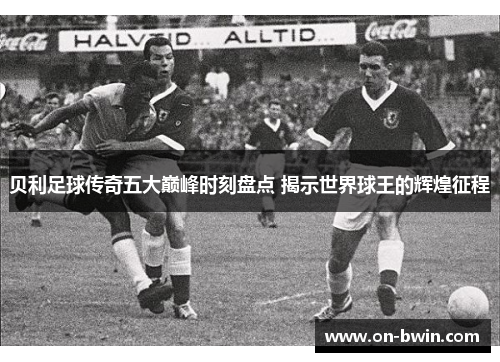 贝利足球传奇五大巅峰时刻盘点 揭示世界球王的辉煌征程 贝利足球传奇五大巅峰时刻盘点 揭示世界球王的辉煌征程