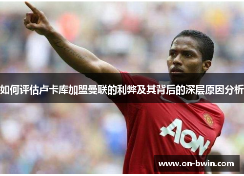 如何评估卢卡库加盟曼联的利弊及其背后的深层原因分析 如何评估卢卡库加盟曼联的利弊及其背后的深层原因分析